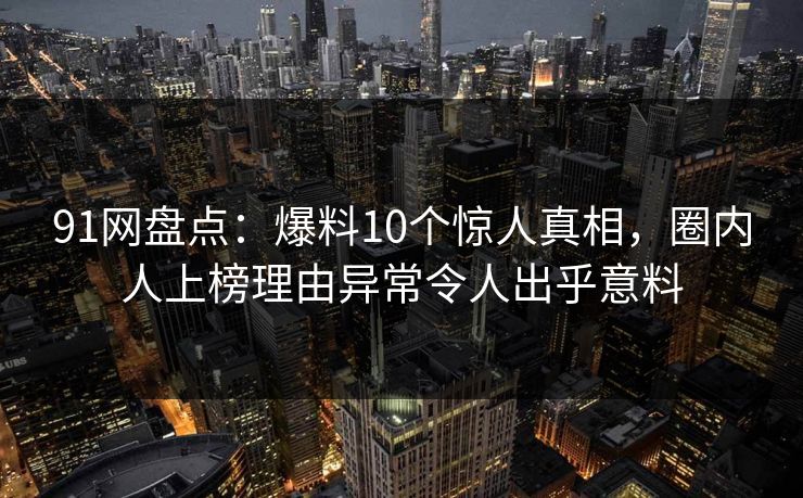 91网盘点:爆料10个惊人真相,圈内人上榜理由异常令人出乎意料 91网盘点:爆料10个惊人真相,圈内人上榜理由异常令人出乎意料