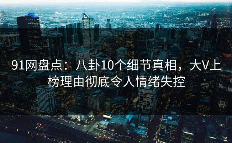 91网盘点：八卦10个细节真相，大V上榜理由彻底令人情绪失控