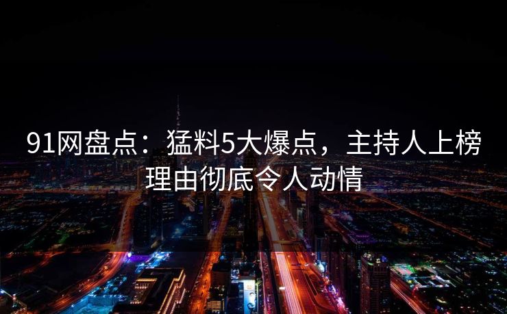 91网盘点：猛料5大爆点，主持人上榜理由彻底令人动情
