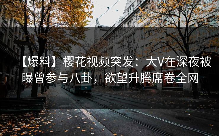 【爆料】樱花视频突发：大V在深夜被曝曾参与八卦，欲望升腾席卷全网