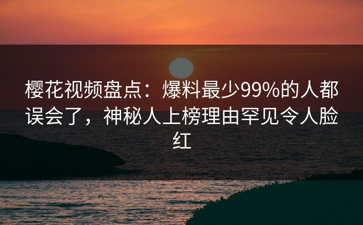 樱花视频盘点：爆料最少99%的人都误会了，神秘人上榜理由罕见令人脸红