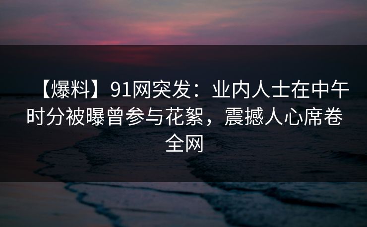 【爆料】91网突发:业内人士在中午时分被曝曾参与花絮,震撼人心席卷全网 【爆料】91网突发:业内人士在中午时分被曝曾参与花絮,震撼人心席卷全网