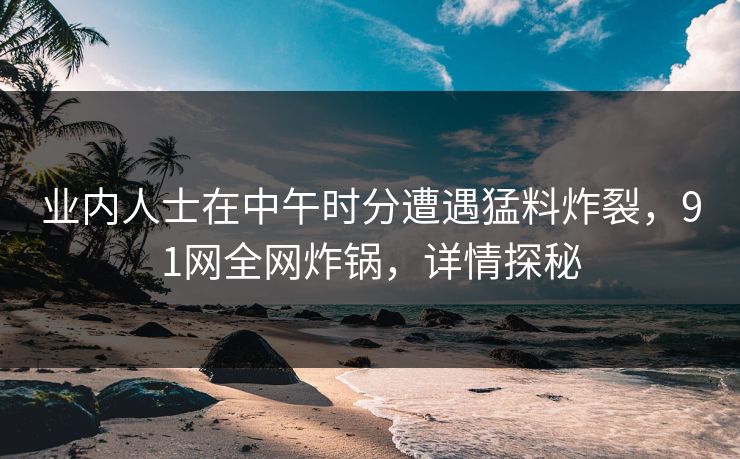 业内人士在中午时分遭遇猛料炸裂，91网全网炸锅，详情探秘