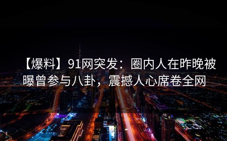 【爆料】91网突发:圈内人在昨晚被曝曾参与八卦,震撼人心席卷全网 【爆料】91网突发:圈内人在昨晚被曝曾参与八卦,震撼人心席卷全网