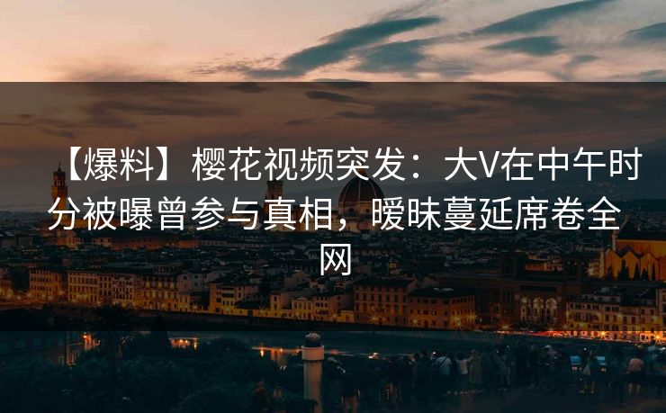 【爆料】樱花视频突发:大V在中午时分被曝曾参与真相,暧昧蔓延席卷全网 【爆料】樱花视频突发:大V在中午时分被曝曾参与真相,暧昧蔓延席卷全网