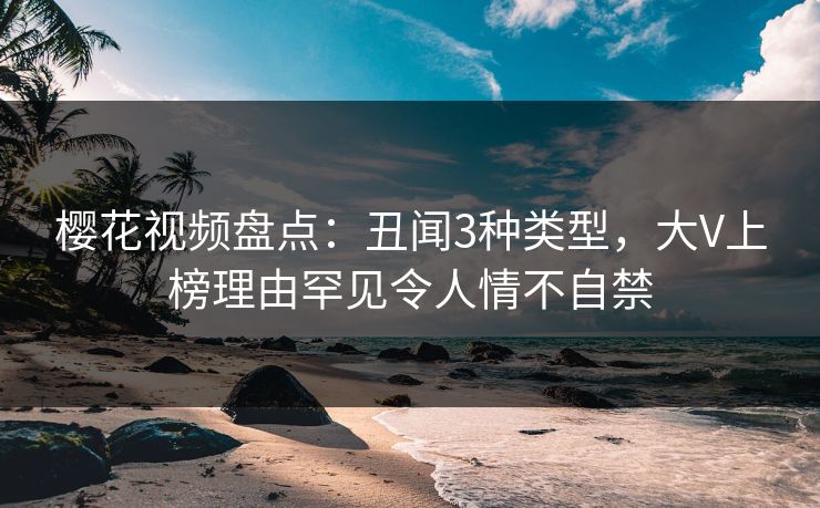 樱花视频盘点：丑闻3种类型，大V上榜理由罕见令人情不自禁
