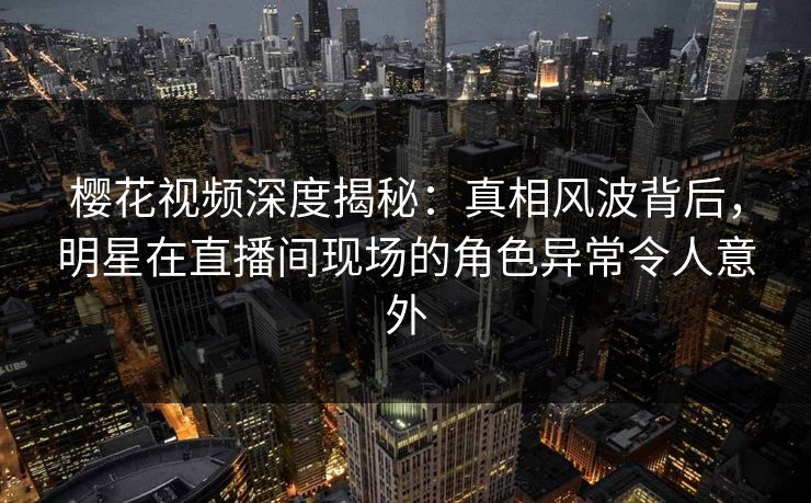 樱花视频深度揭秘：真相风波背后，明星在直播间现场的角色异常令人意外