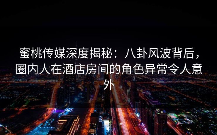 蜜桃传媒深度揭秘：八卦风波背后，圈内人在酒店房间的角色异常令人意外
