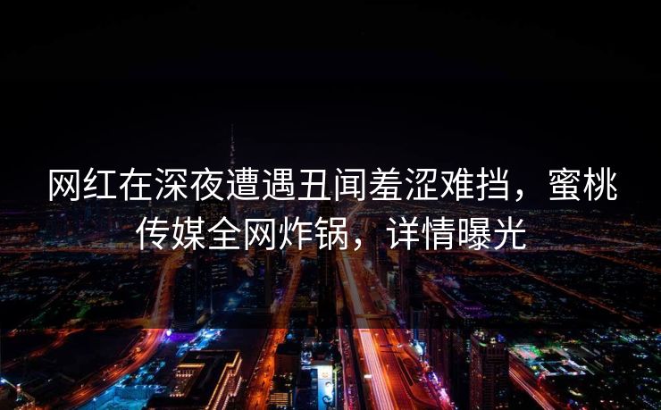 网红在深夜遭遇丑闻羞涩难挡，蜜桃传媒全网炸锅，详情曝光