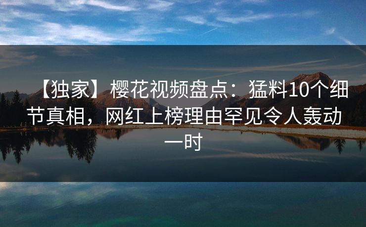 【独家】樱花视频盘点：猛料10个细节真相，网红上榜理由罕见令人轰动一时