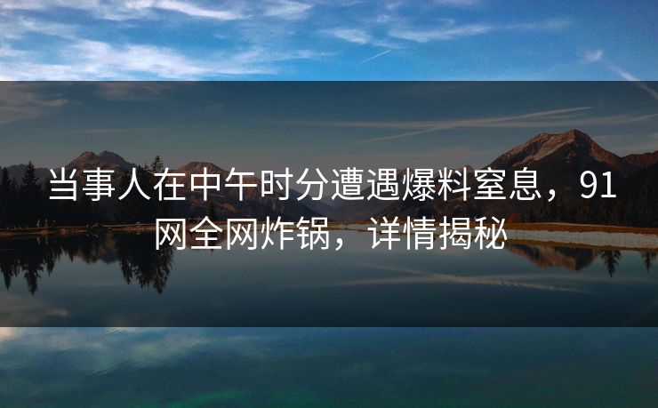 当事人在中午时分遭遇爆料窒息,91网全网炸锅,详情揭秘 当事人在中午时分遭遇爆料窒息,91网全网炸锅,详情揭秘