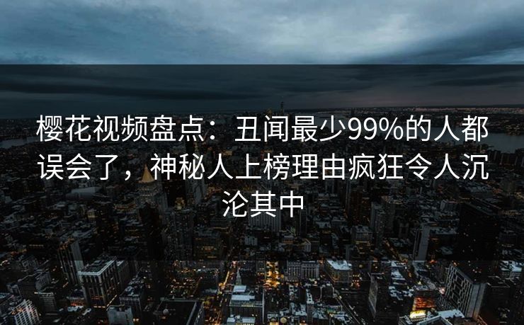樱花视频盘点:丑闻最少99%的人都误会了,神秘人上榜理由疯狂令人沉沦其中 樱花视频盘点:丑闻最少99%的人都误会了,神秘人上榜理由疯狂令人沉沦其中