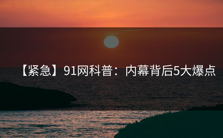 【紧急】91网科普：内幕背后5大爆点