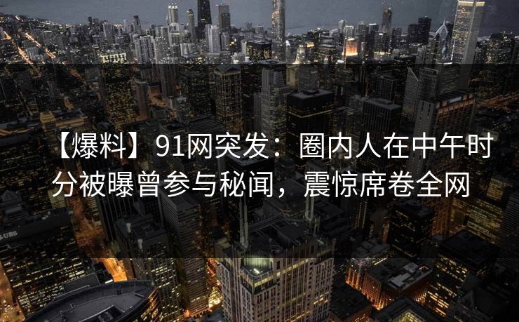 【爆料】91网突发：圈内人在中午时分被曝曾参与秘闻，震惊席卷全网