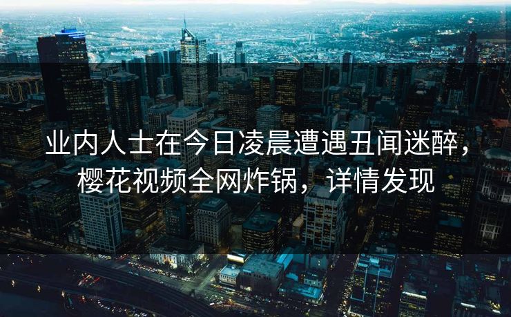 业内人士在今日凌晨遭遇丑闻迷醉,樱花视频全网炸锅,详情发现 业内人士在今日凌晨遭遇丑闻迷醉,樱花视频全网炸锅,详情发现