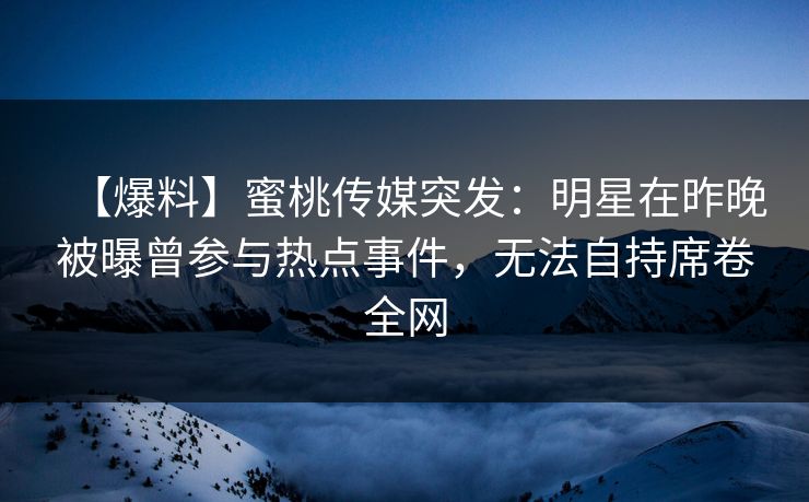 【爆料】蜜桃传媒突发:明星在昨晚被曝曾参与热点事件,无法自持席卷全网 【爆料】蜜桃传媒突发:明星在昨晚被曝曾参与热点事件,无法自持席卷全网