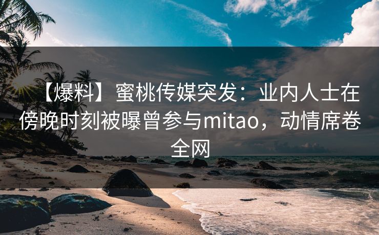 【爆料】蜜桃传媒突发:业内人士在傍晚时刻被曝曾参与mitao,动情席卷全网 【爆料】蜜桃传媒突发:业内人士在傍晚时刻被曝曾参与mitao,动情席卷全网