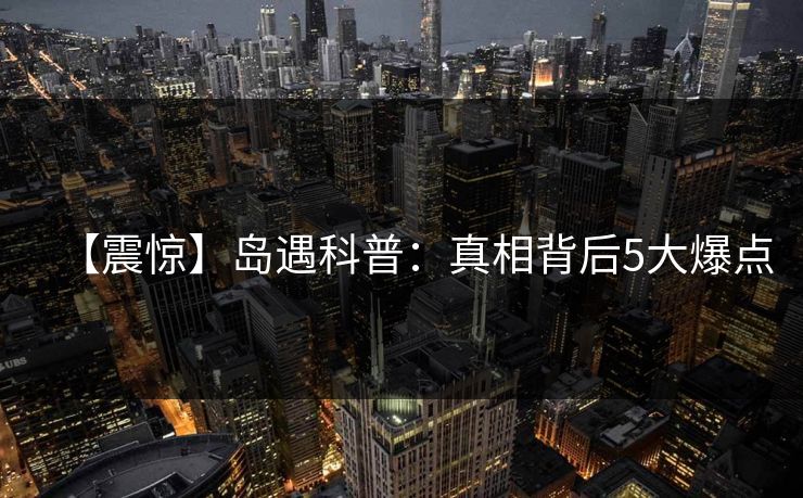 【震惊】岛遇科普：真相背后5大爆点