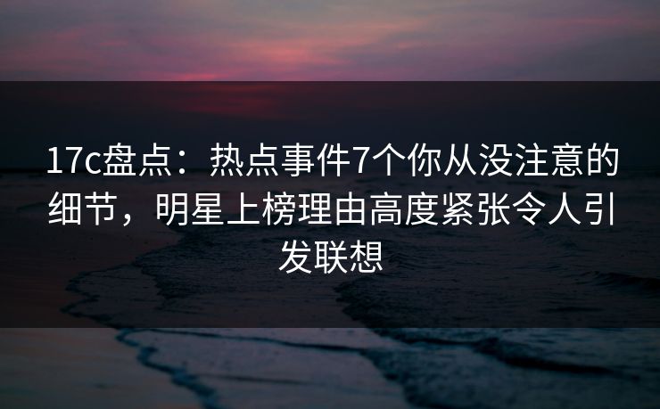 17c盘点：热点事件7个你从没注意的细节，明星上榜理由高度紧张令人引发联想