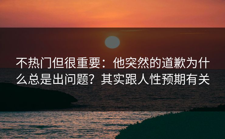不热门但很重要：他突然的道歉为什么总是出问题？其实跟人性预期有关