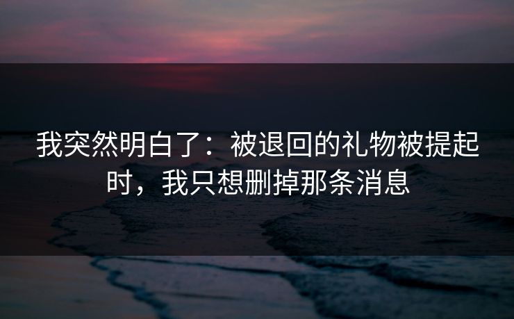 我突然明白了：被退回的礼物被提起时，我只想删掉那条消息