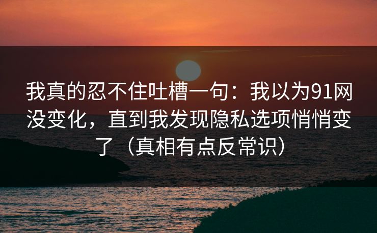 我真的忍不住吐槽一句:我以为91网没变化,直到我发现隐私选项悄悄变了(真相有点反常识) 我真的忍不住吐槽一句:我以为91网没变化,直到我发现隐私选项悄悄变了(真相有点反常识)