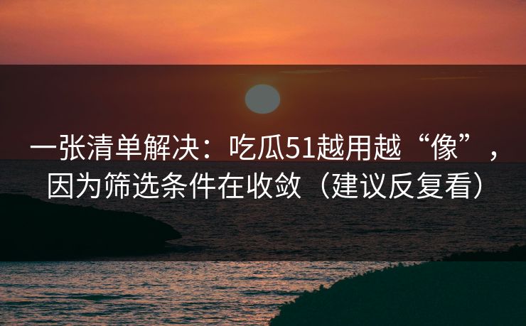 一张清单解决：吃瓜51越用越“像”，因为筛选条件在收敛（建议反复看）