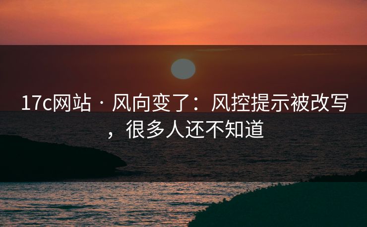 17c网站 · 风向变了：风控提示被改写，很多人还不知道