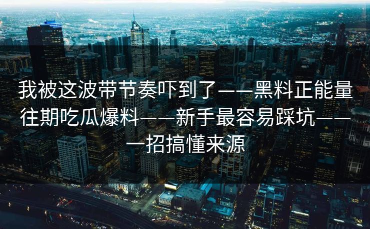 我被这波带节奏吓到了——黑料正能量往期吃瓜爆料——新手最容易踩坑——一招搞懂来源 我被这波带节奏吓到了——黑料正能量往期吃瓜爆料——新手最容易踩坑——一招搞懂来源