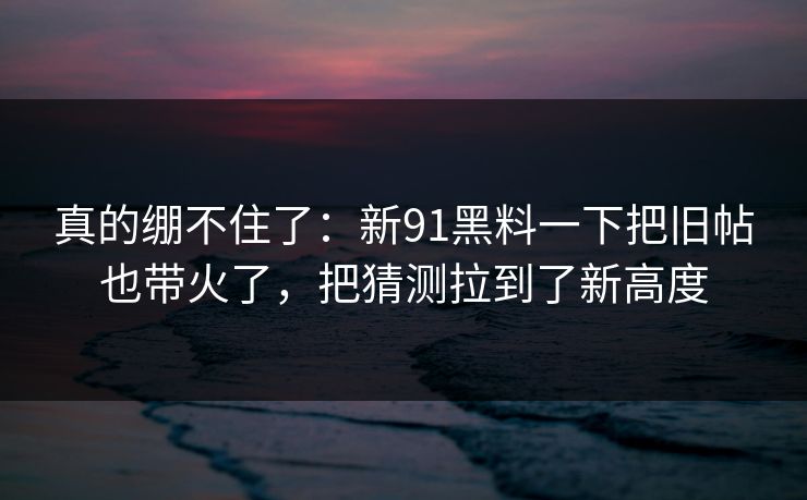 真的绷不住了：新91黑料一下把旧帖也带火了，把猜测拉到了新高度