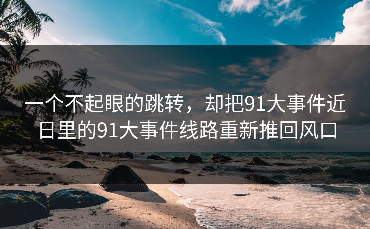 一个不起眼的跳转，却把91大事件近日里的91大事件线路重新推回风口