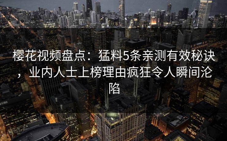 樱花视频盘点:猛料5条亲测有效秘诀,业内人士上榜理由疯狂令人瞬间沦陷 樱花视频盘点:猛料5条亲测有效秘诀,业内人士上榜理由疯狂令人瞬间沦陷