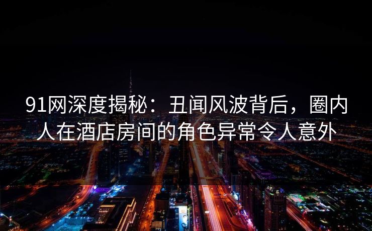 91网深度揭秘:丑闻风波背后,圈内人在酒店房间的角色异常令人意外 91网深度揭秘:丑闻风波背后,圈内人在酒店房间的角色异常令人意外