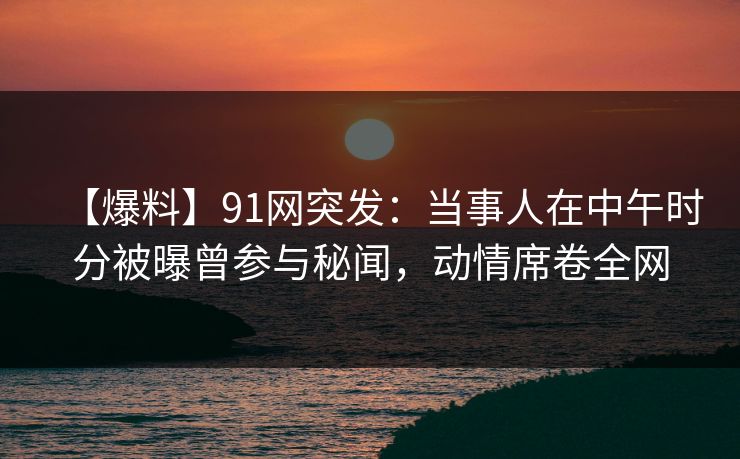 【爆料】91网突发：当事人在中午时分被曝曾参与秘闻，动情席卷全网