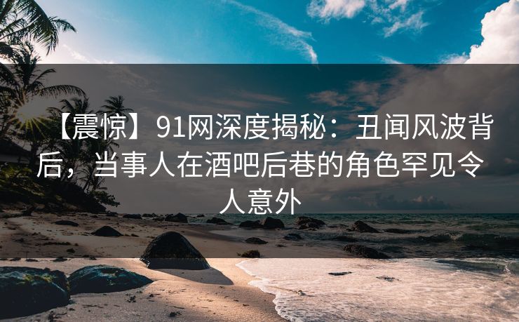 【震惊】91网深度揭秘：丑闻风波背后，当事人在酒吧后巷的角色罕见令人意外
