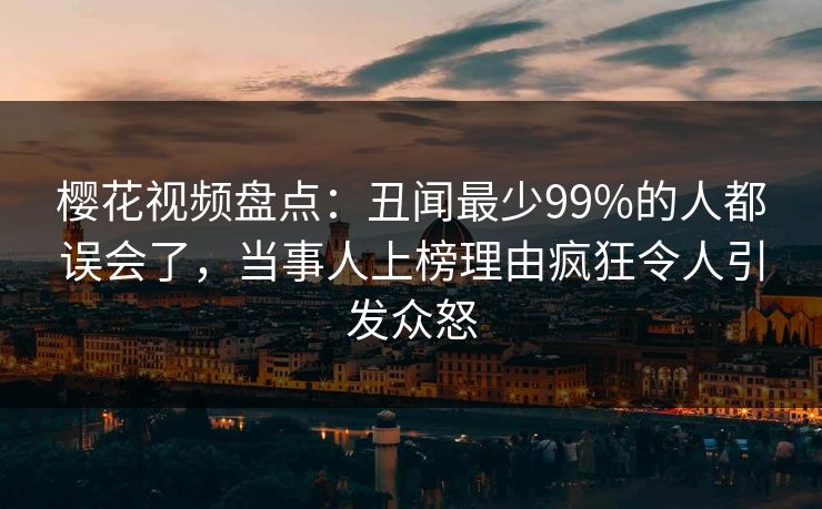 樱花视频盘点:丑闻最少99%的人都误会了,当事人上榜理由疯狂令人引发众怒 樱花视频盘点:丑闻最少99%的人都误会了,当事人上榜理由疯狂令人引发众怒