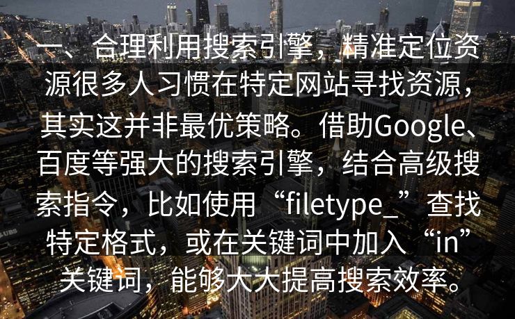 一、合理利用搜索引擎，精准定位资源很多人习惯在特定网站寻找资源，其实这并非最优策略。借助Google、百度等强大的搜索引擎，结合高级搜索指令，比如使用“filetype_”查找特定格式，或在关键词中加入“in”关键词，能够大大提高搜索效率。
