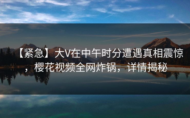 【紧急】大V在中午时分遭遇真相震惊,樱花视频全网炸锅,详情揭秘 【紧急】大V在中午时分遭遇真相震惊,樱花视频全网炸锅,详情揭秘