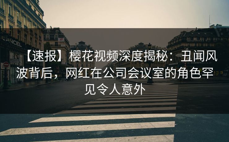 【速报】樱花视频深度揭秘：丑闻风波背后，网红在公司会议室的角色罕见令人意外