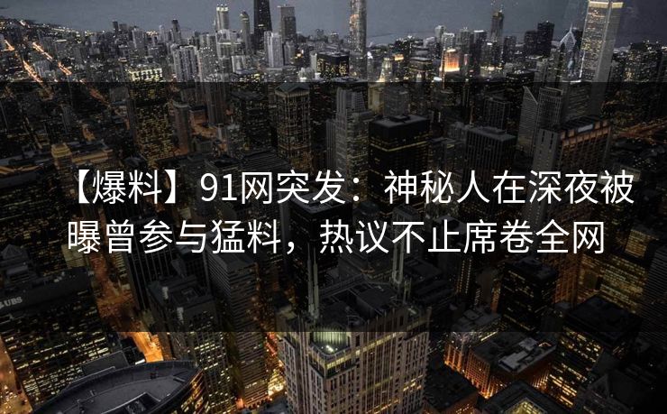 【爆料】91网突发：神秘人在深夜被曝曾参与猛料，热议不止席卷全网