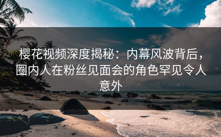 樱花视频深度揭秘：内幕风波背后，圈内人在粉丝见面会的角色罕见令人意外