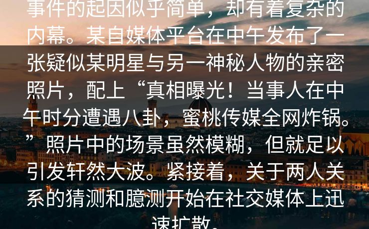 事件的起因似乎简单，却有着复杂的内幕。某自媒体平台在中午发布了一张疑似某明星与另一神秘人物的亲密照片，配上“真相曝光！当事人在中午时分遭遇八卦，蜜桃传媒全网炸锅。”照片中的场景虽然模糊，但就足以引发轩然大波。紧接着，关于两人关系的猜测和臆测开始在社交媒体上迅速扩散。