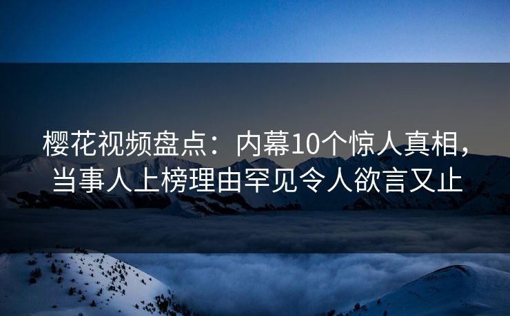樱花视频盘点：内幕10个惊人真相，当事人上榜理由罕见令人欲言又止