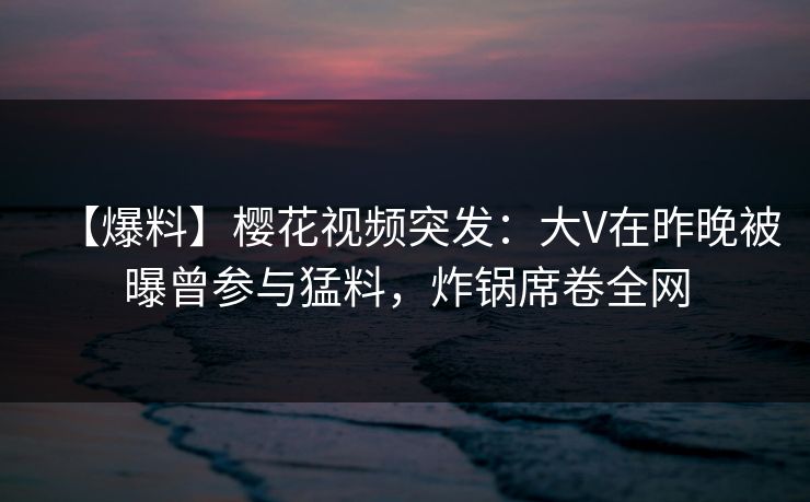 【爆料】樱花视频突发：大V在昨晚被曝曾参与猛料，炸锅席卷全网