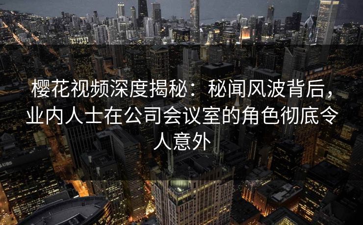 樱花视频深度揭秘:秘闻风波背后,业内人士在公司会议室的角色彻底令人意外 樱花视频深度揭秘:秘闻风波背后,业内人士在公司会议室的角色彻底令人意外