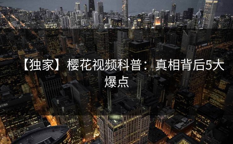 【独家】樱花视频科普：真相背后5大爆点