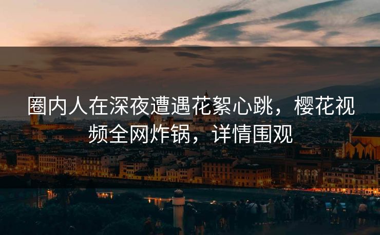 圈内人在深夜遭遇花絮心跳，樱花视频全网炸锅，详情围观
