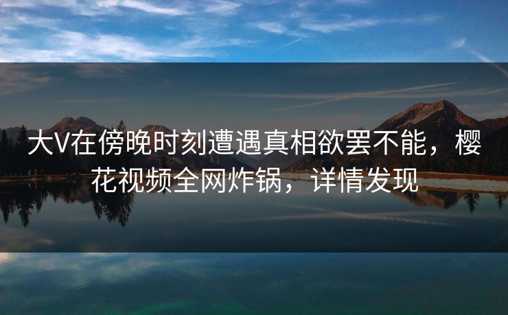 大V在傍晚时刻遭遇真相欲罢不能，樱花视频全网炸锅，详情发现