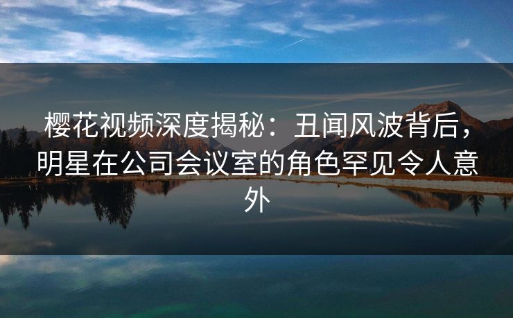 樱花视频深度揭秘:丑闻风波背后,明星在公司会议室的角色罕见令人意外 樱花视频深度揭秘:丑闻风波背后,明星在公司会议室的角色罕见令人意外