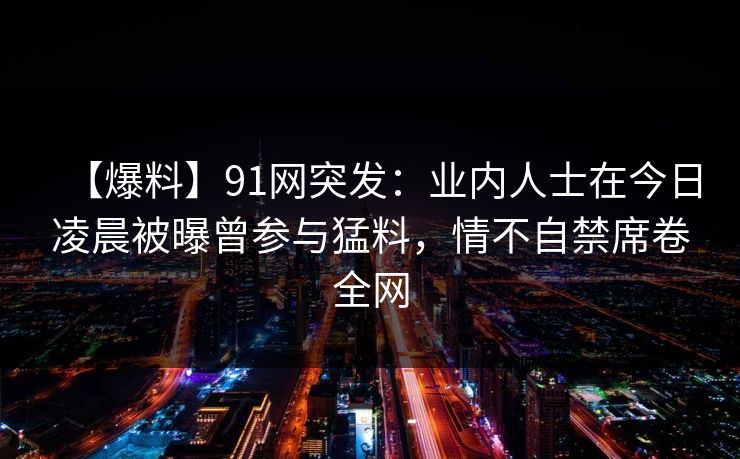 【爆料】91网突发：业内人士在今日凌晨被曝曾参与猛料，情不自禁席卷全网